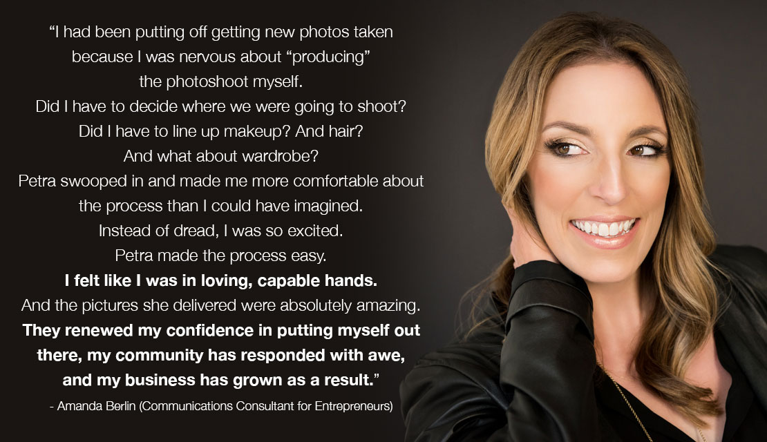 Testimonial for Petra Romano Photography: "I had been putting off getting new photos taken because I was nervous about “producing” the photoshoot myself. Did I have to decide where we were going to shoot? Did I have to line up makeup? And hair? And what about wardrobe? Petra swooped in and made me more comfortable about the process than I could have imagined. Instead of dread, I was so excited. Petra made the process easy. I felt like I was in loving, capable hands. And the pictures she delivered were absolutely amazing. They renewed my confidence in putting myself out there, my community has responded with awe, and my business has grown as a result." -- Amanda Berlin (Communications Consultant for Entrepreneurs)